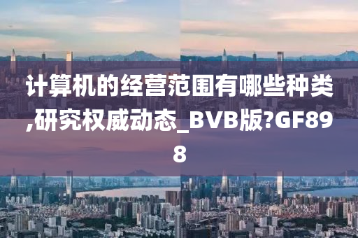 计算机的经营范围有哪些种类,研究权威动态_BVB版?GF898