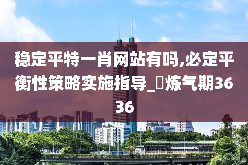 稳定平特一肖网站有吗,必定平衡性策略实施指导_‌炼气期3636