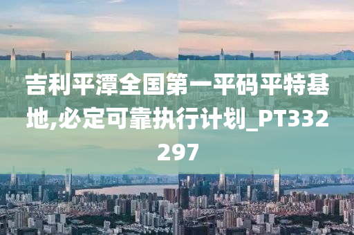 吉利平潭全国第一平码平特基地,必定可靠执行计划_PT332297