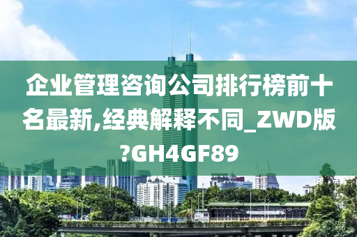 企业管理咨询公司排行榜前十名最新,经典解释不同_ZWD版?GH4GF89