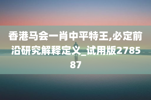 香港马会一肖中平特王,必定前沿研究解释定义_试用版278587