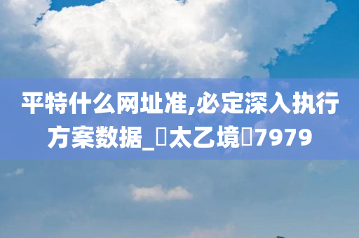 平特什么网址准,必定深入执行方案数据_‌太乙境‌7979