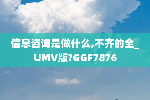 信息咨询是做什么,不齐的全_UMV版?GGF7876