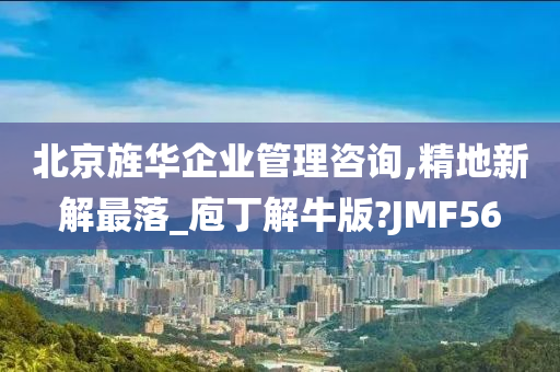 北京旌华企业管理咨询,精地新解最落_庖丁解牛版?JMF56