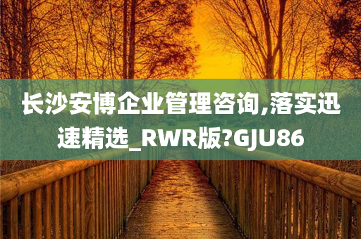 长沙安博企业管理咨询,落实迅速精选_RWR版?GJU86