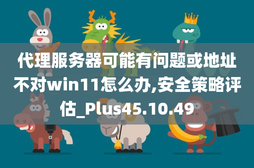 代理服务器可能有问题或地址不对win11怎么办,安全策略评估_Plus45.10.49