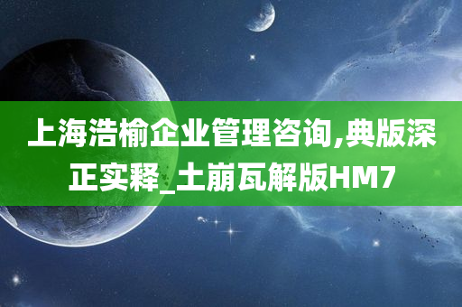 上海浩榆企业管理咨询,典版深正实释_土崩瓦解版HM7