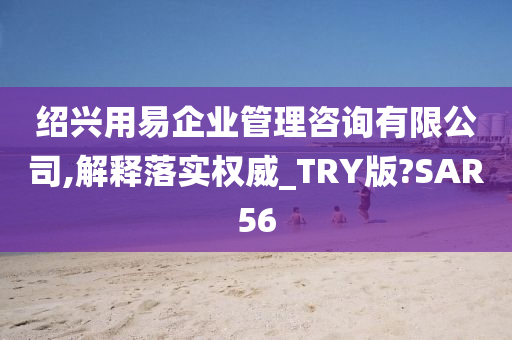 绍兴用易企业管理咨询有限公司,解释落实权威_TRY版?SAR56