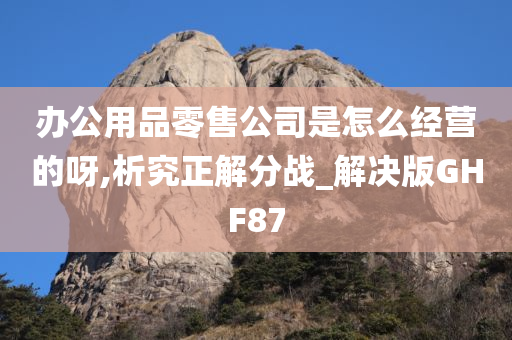 办公用品零售公司是怎么经营的呀,析究正解分战_解决版GHF87