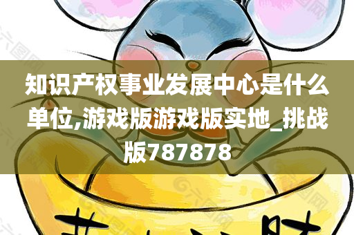 知识产权事业发展中心是什么单位,游戏版游戏版实地_挑战版787878