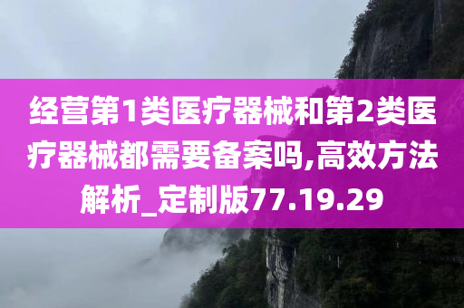 经营第1类医疗器械和第2类医疗器械都需要备案吗,高效方法解析_定制版77.19.29