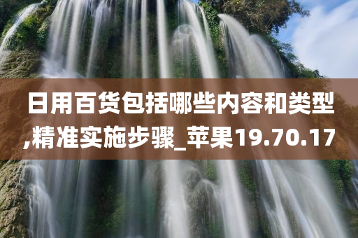 日用百货包括哪些内容和类型,精准实施步骤_苹果19.70.17