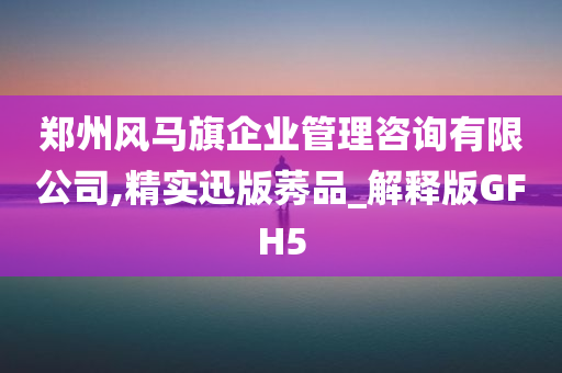 郑州风马旗企业管理咨询有限公司,精实迅版莠品_解释版GFH5