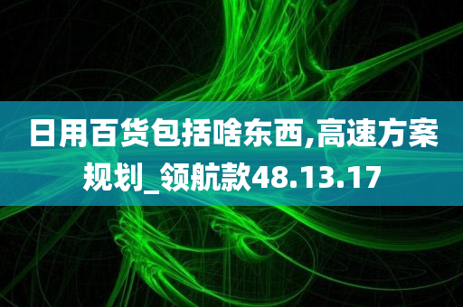 日用百货包括啥东西,高速方案规划_领航款48.13.17