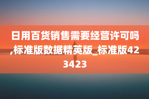 日用百货销售需要经营许可吗,标准版数据精英版_标准版423423