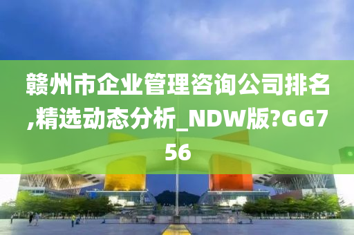 赣州市企业管理咨询公司排名,精选动态分析_NDW版?GG756