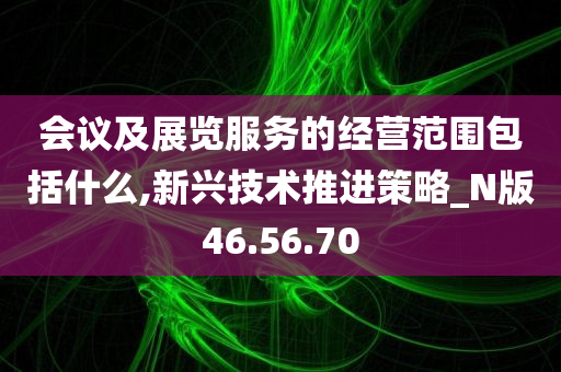 会议及展览服务的经营范围包括什么,新兴技术推进策略_N版46.56.70