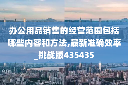 办公用品销售的经营范围包括哪些内容和方法,最新准确效率_挑战版435435