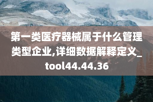 第一类医疗器械属于什么管理类型企业,详细数据解释定义_tool44.44.36