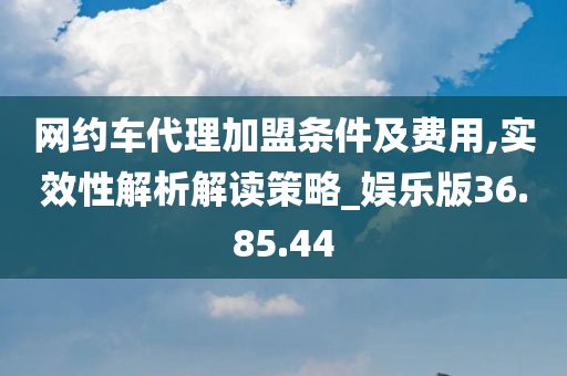 网约车代理加盟条件及费用,实效性解析解读策略_娱乐版36.85.44