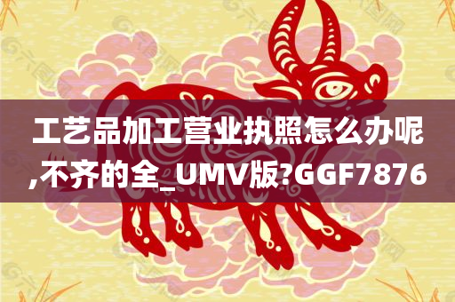 工艺品加工营业执照怎么办呢,不齐的全_UMV版?GGF7876