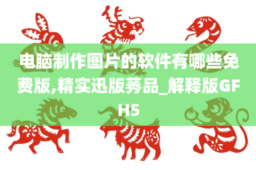 电脑制作图片的软件有哪些免费版,精实迅版莠品_解释版GFH5