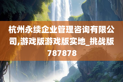 杭州永续企业管理咨询有限公司,游戏版游戏版实地_挑战版787878