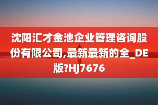 沈阳汇才金池企业管理咨询股份有限公司,最新最新的全_DE版?HJ7676