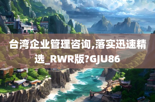 台湾企业管理咨询,落实迅速精选_RWR版?GJU86