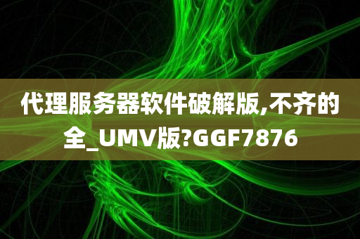 代理服务器软件破解版,不齐的全_UMV版?GGF7876