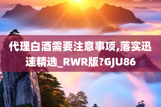 代理白酒需要注意事项,落实迅速精选_RWR版?GJU86