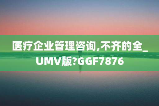 医疗企业管理咨询,不齐的全_UMV版?GGF7876