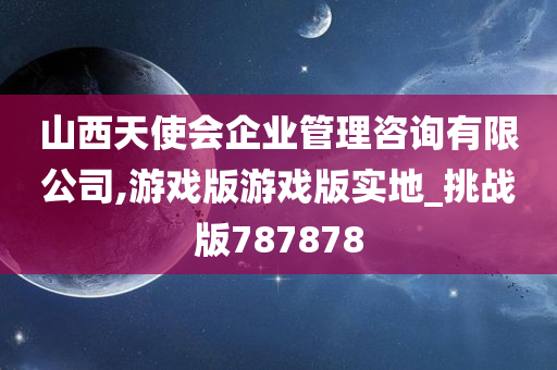 山西天使会企业管理咨询有限公司,游戏版游戏版实地_挑战版787878