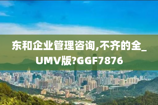 东和企业管理咨询,不齐的全_UMV版?GGF7876