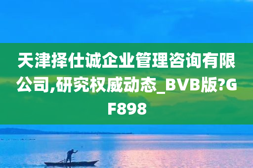 天津择仕诚企业管理咨询有限公司,研究权威动态_BVB版?GF898