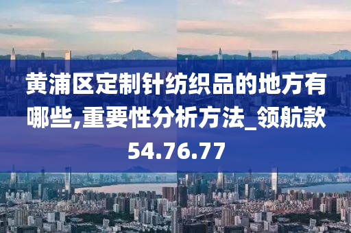 黄浦区定制针纺织品的地方有哪些,重要性分析方法_领航款54.76.77