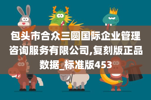 包头市合众三圆国际企业管理咨询服务有限公司,复刻版正品数据_标准版453