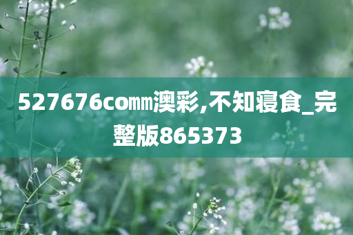 527676co㎜澳彩,不知寝食_完整版865373