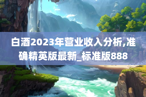 白酒2023年营业收入分析,准确精英版最新_标准版888