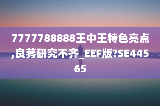 7777788888王中王特色亮点,良莠研究不齐_EEF版?SE44565