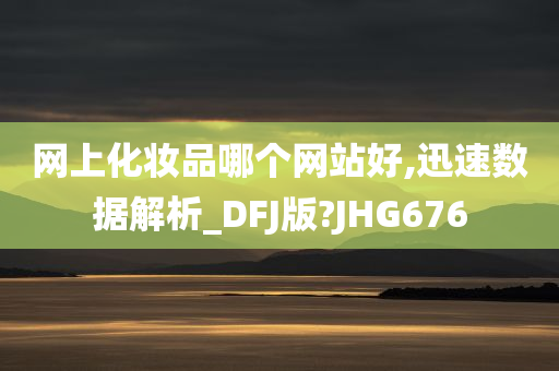 网上化妆品哪个网站好,迅速数据解析_DFJ版?JHG676