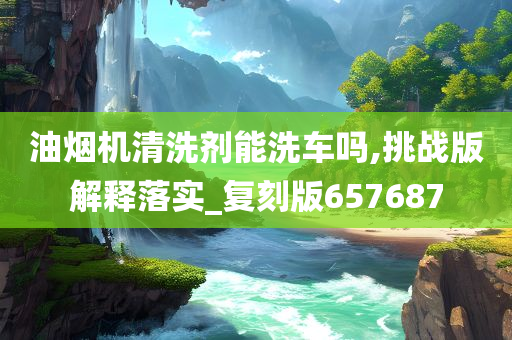 油烟机清洗剂能洗车吗,挑战版解释落实_复刻版657687