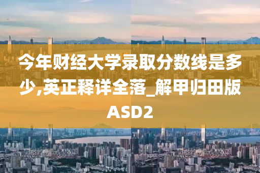 今年财经大学录取分数线是多少,英正释详全落_解甲归田版ASD2