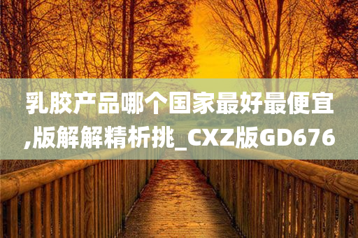 乳胶产品哪个国家最好最便宜,版解解精析挑_CXZ版GD676