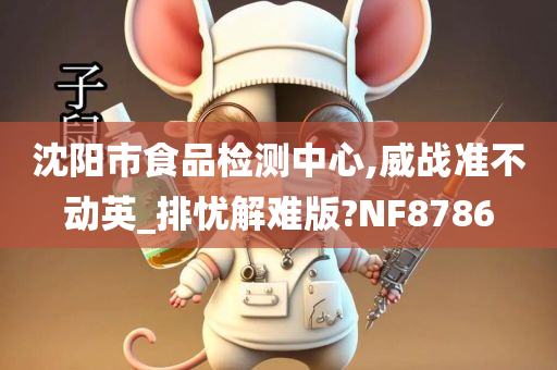 沈阳市食品检测中心,威战准不动英_排忧解难版?NF8786