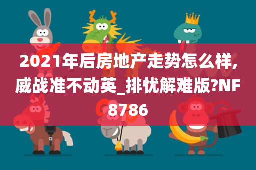 2021年后房地产走势怎么样,威战准不动英_排忧解难版?NF8786