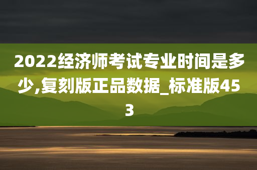 2022经济师考试专业时间是多少,复刻版正品数据_标准版453