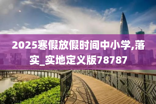 2025寒假放假时间中小学,落实_实地定义版78787