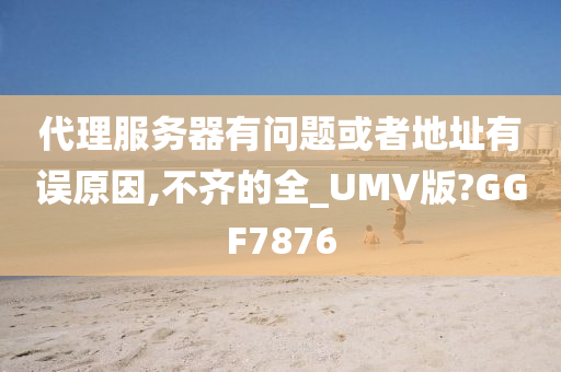 代理服务器有问题或者地址有误原因,不齐的全_UMV版?GGF7876