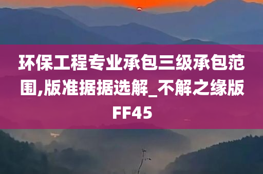 环保工程专业承包三级承包范围,版准据据选解_不解之缘版FF45